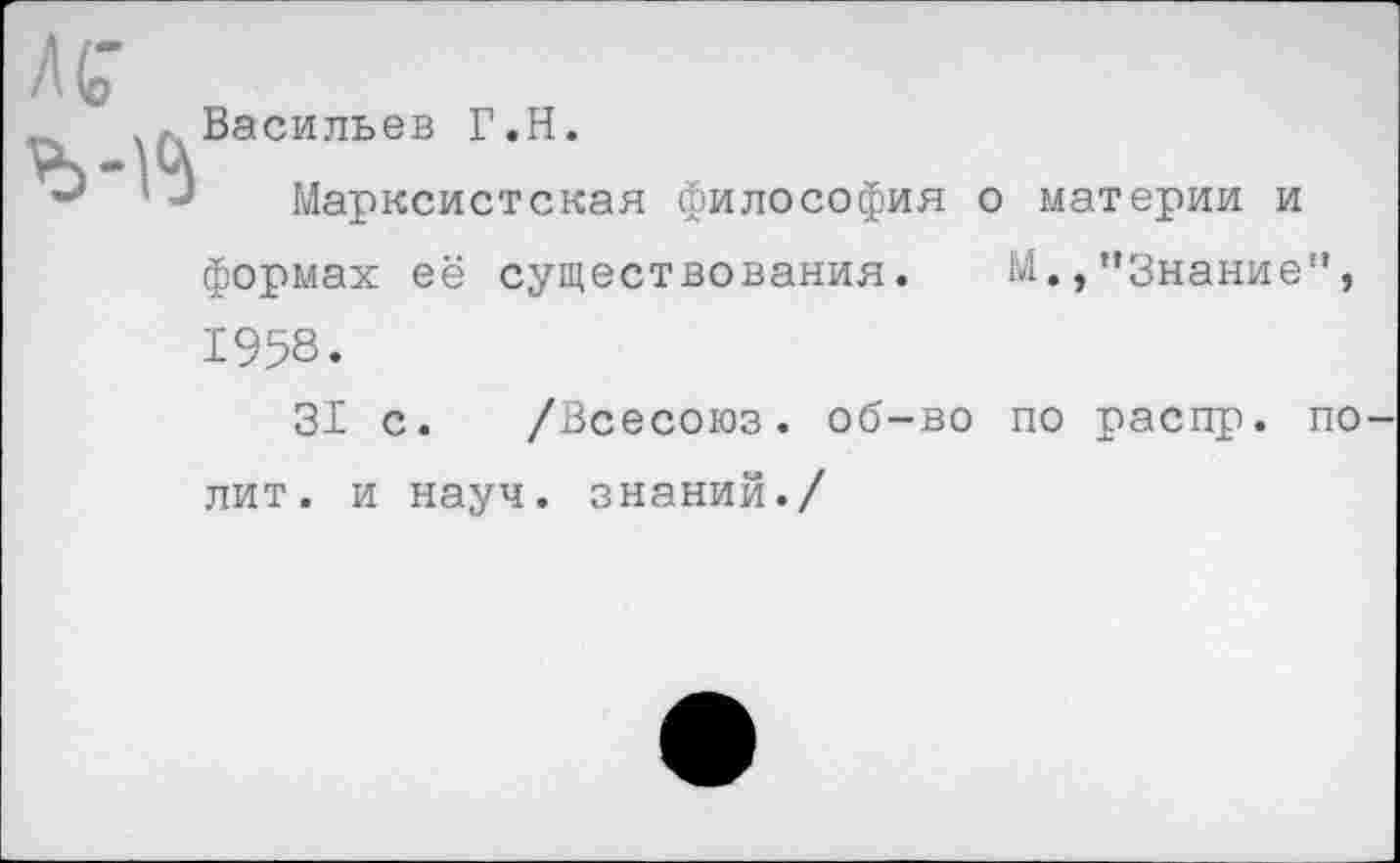 ﻿Васильев Г.Н.
Марксистская философия о материи и формах её существования. М.,"Знание", 1958.
31 с. /Всесоюз. об-во по распр. полит. и науч, знаний./